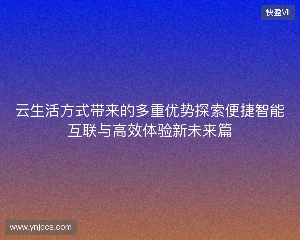 云生活方式带来的多重优势探索便捷智能互联与高效体验新未来篇